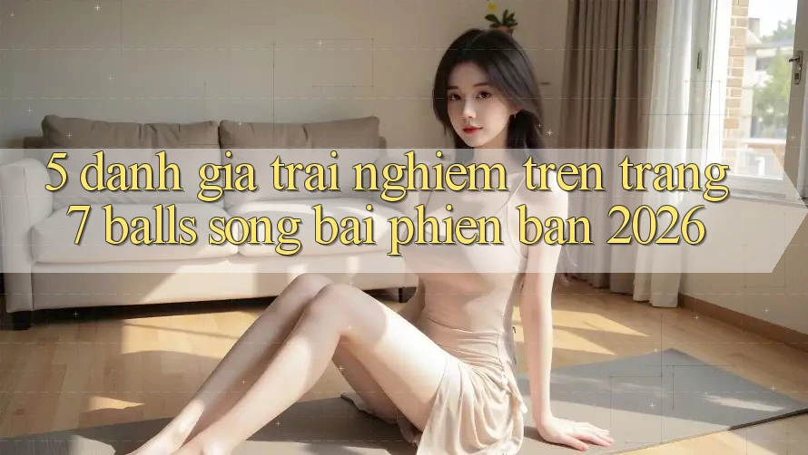5. Đánh Giá Trải Nghiệm Trên Trang 7 balls Sòng bài Phiên Bản 2026