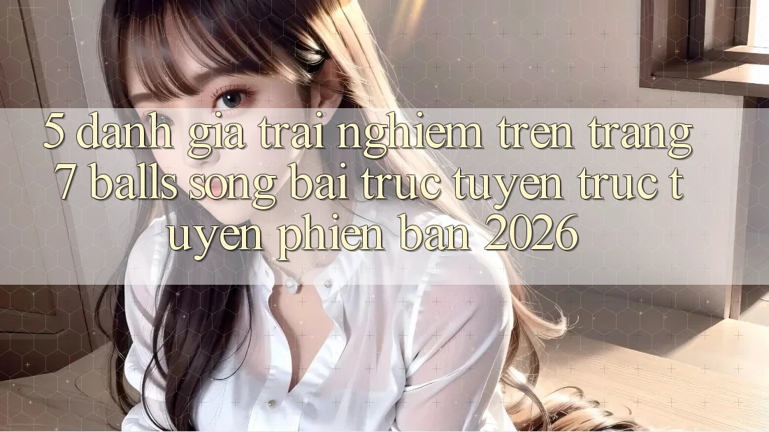 5. Đánh Giá Trải Nghiệm Trên Trang 7 balls Sòng bài trực tuyến trực tuyến Phiên Bản 2026