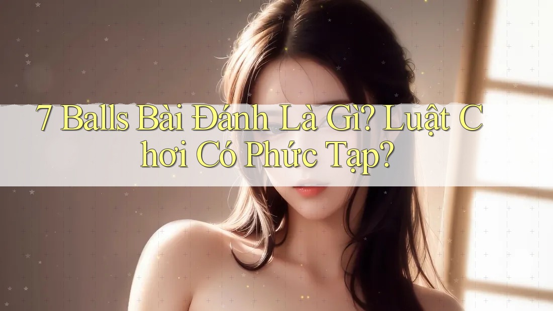 7 Balls Bài Đánh Là Gì? Luật Chơi Có Phức Tạp?