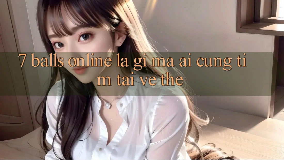 “7 Balls Online” Là Gì Mà Ai Cũng Tìm Tải Về Thế?