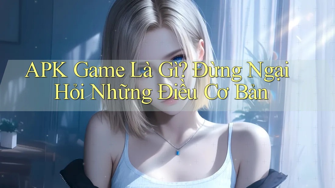 APK Game Là Gì? Đừng Ngại Hỏi Những Điều Cơ Bản