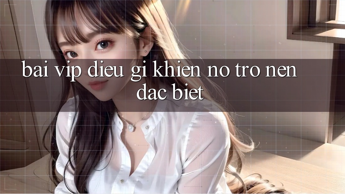 “Bài Vip” – Điều Gì Khiến Nó Trở Nên Đặc Biệt?