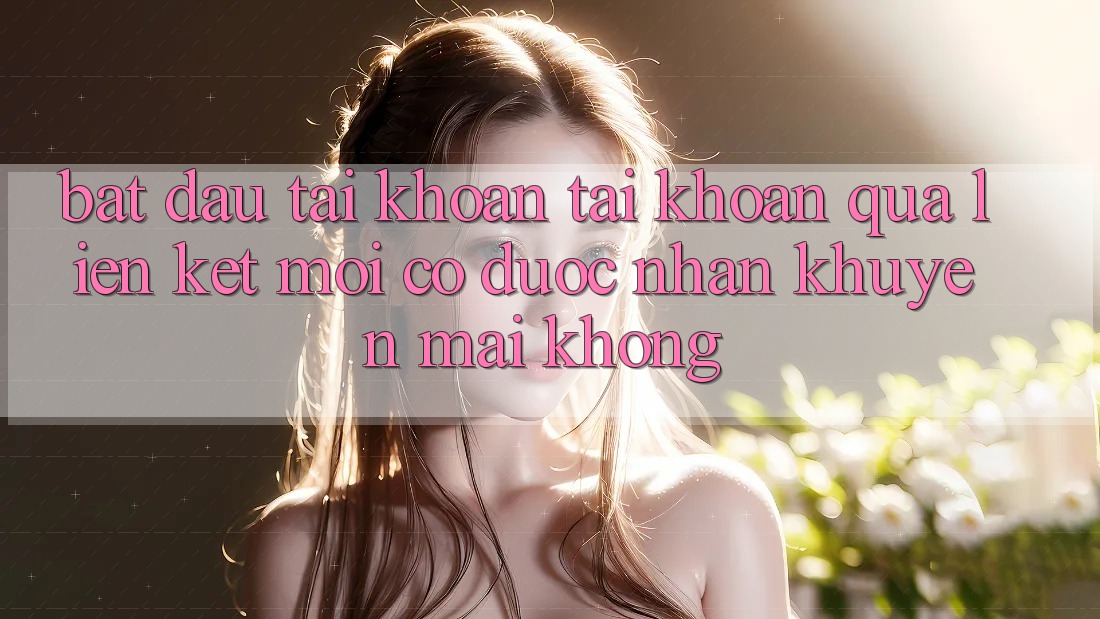 Bắt đầu tài khoản tài khoản qua liên kết mới có được nhận khuyến mãi không? Bắt đầu tài khoản tài khoản qua liên kết mới có được nhận khuyến mãi không?
