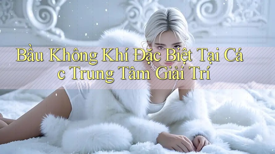 Bầu Không Khí Đặc Biệt Tại Các Trung Tâm Giải Trí