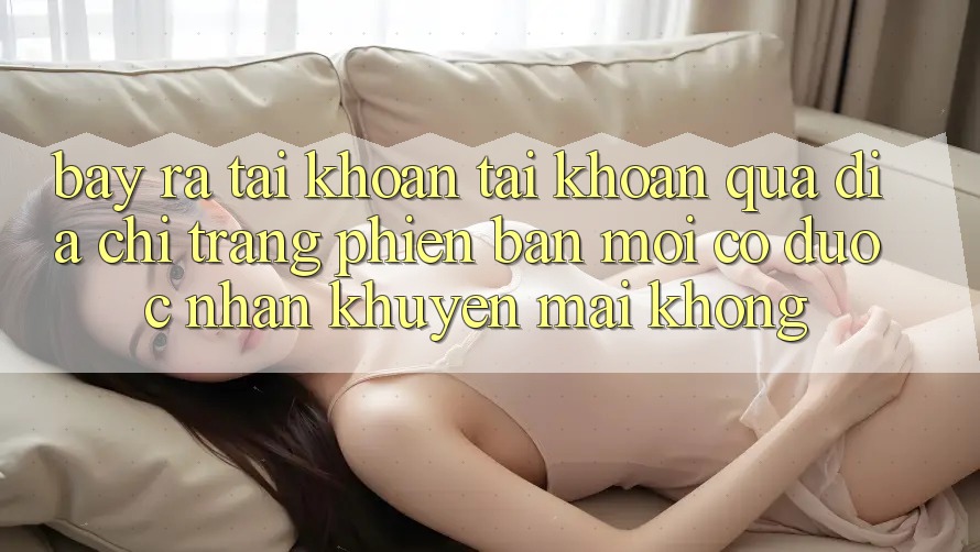 Bày ra tài khoản tài khoản qua địa chỉ trang phiên bản mới có được nhận khuyến mãi không?