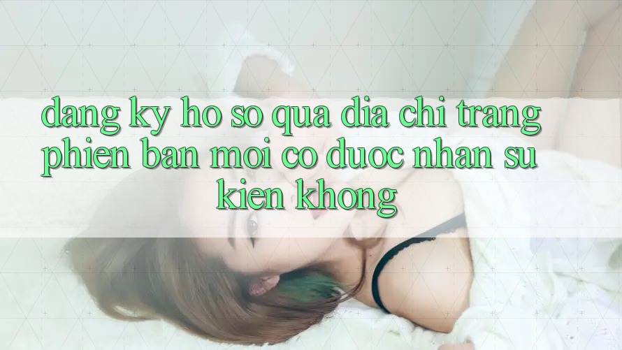 Đăng ký hồ sơ qua địa chỉ trang phiên bản mới có được nhận sự kiện không? Đăng ký hồ sơ qua địa chỉ trang phiên bản mới có được nhận sự kiện không?