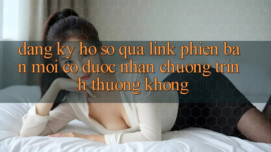 Đăng ký hồ sơ qua link phiên bản mới có được nhận chương trình thưởng không?