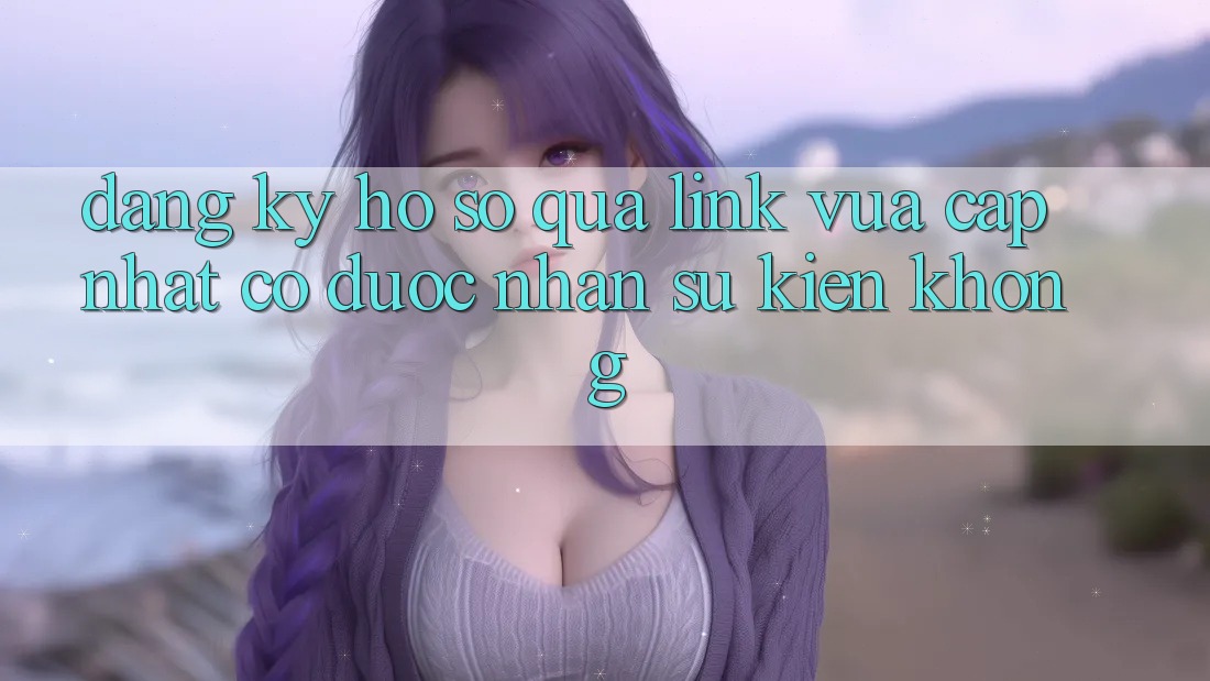 Đăng ký hồ sơ qua link vừa cập nhật có được nhận sự kiện không?