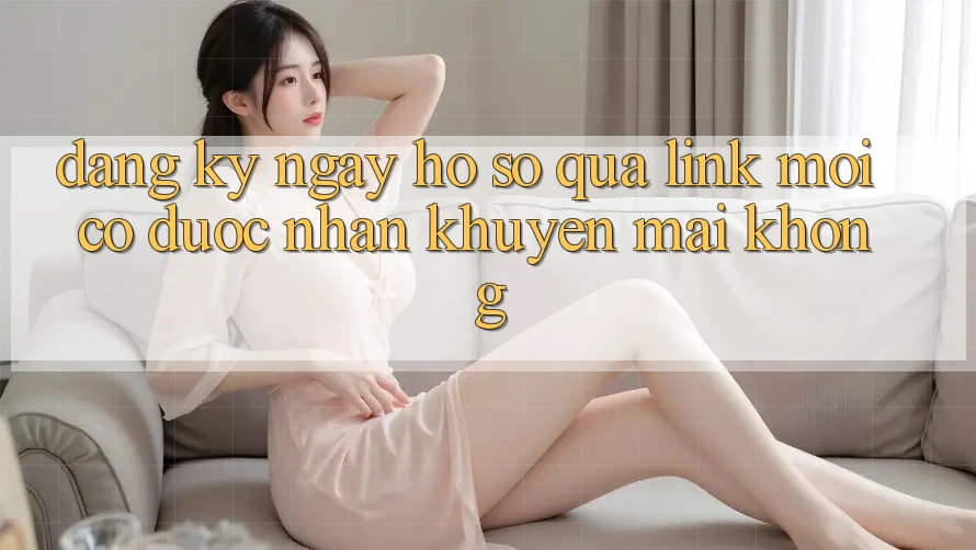 Đăng ký ngay hồ sơ qua link mới có được nhận khuyến mãi không?
