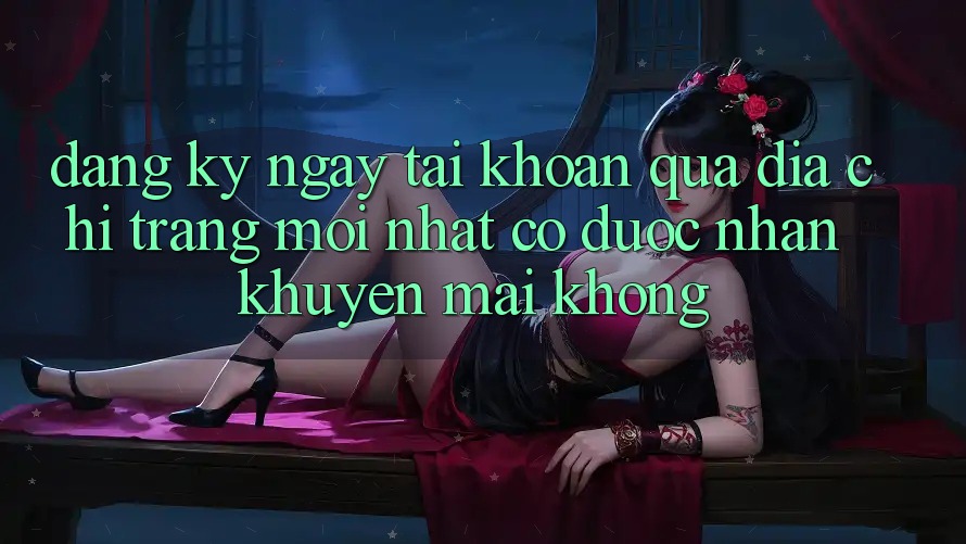 Đăng ký ngay tài khoản qua địa chỉ trang mới nhất có được nhận khuyến mãi không?