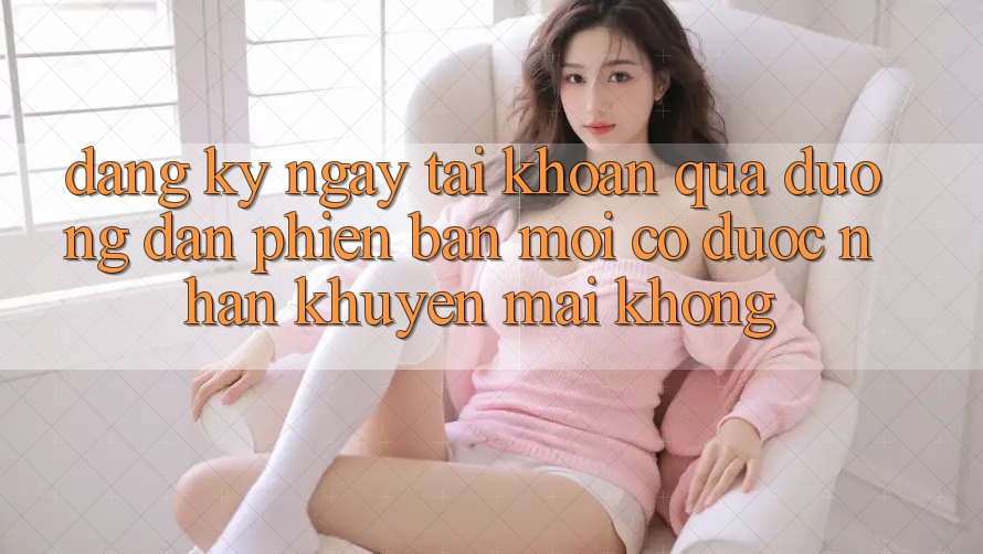 Đăng ký ngay tài khoản qua đường dẫn phiên bản mới có được nhận khuyến mãi không?