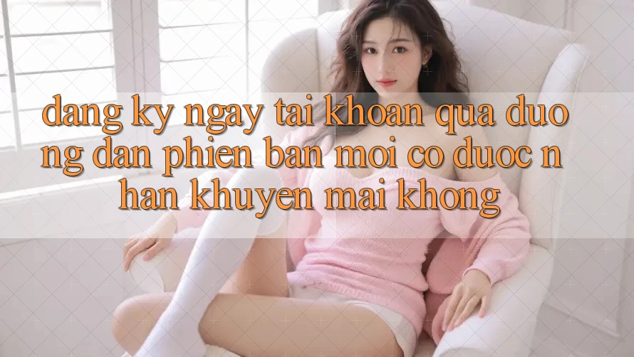 Đăng ký ngay tài khoản qua đường dẫn phiên bản mới có được nhận khuyến mãi không?