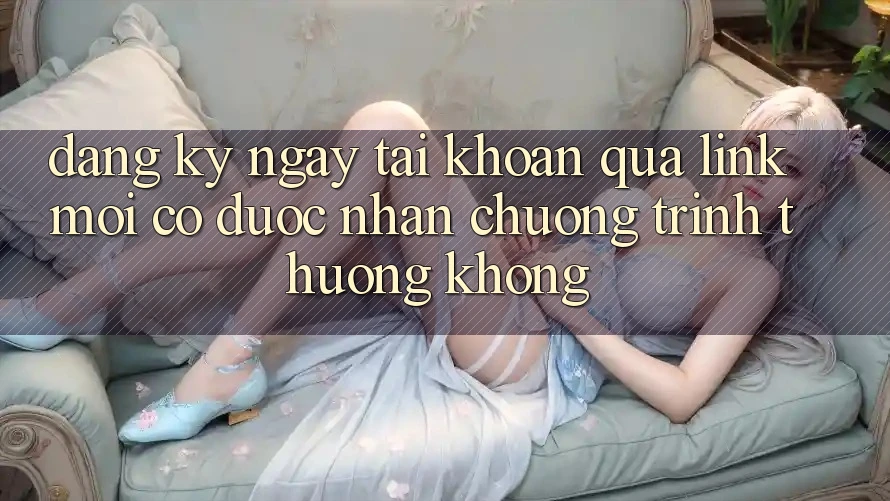 Đăng ký ngay tài khoản qua link mới có được nhận chương trình thưởng không?
