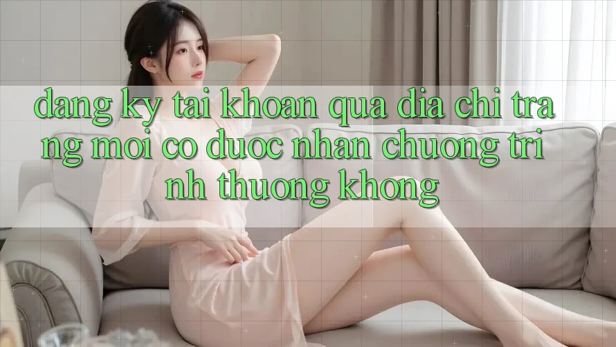 Đăng ký tài khoản qua địa chỉ trang mới có được nhận chương trình thưởng không?