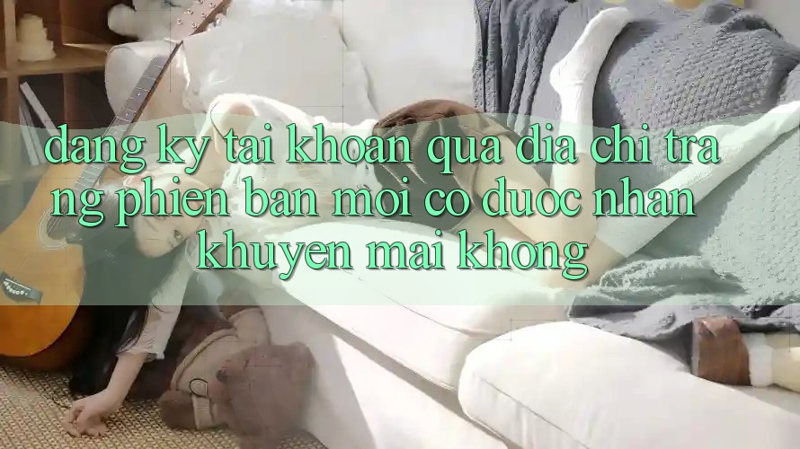 Đăng ký tài khoản qua địa chỉ trang phiên bản mới có được nhận khuyến mãi không?