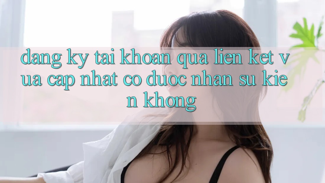 Đăng ký tài khoản qua liên kết vừa cập nhật có được nhận sự kiện không?
