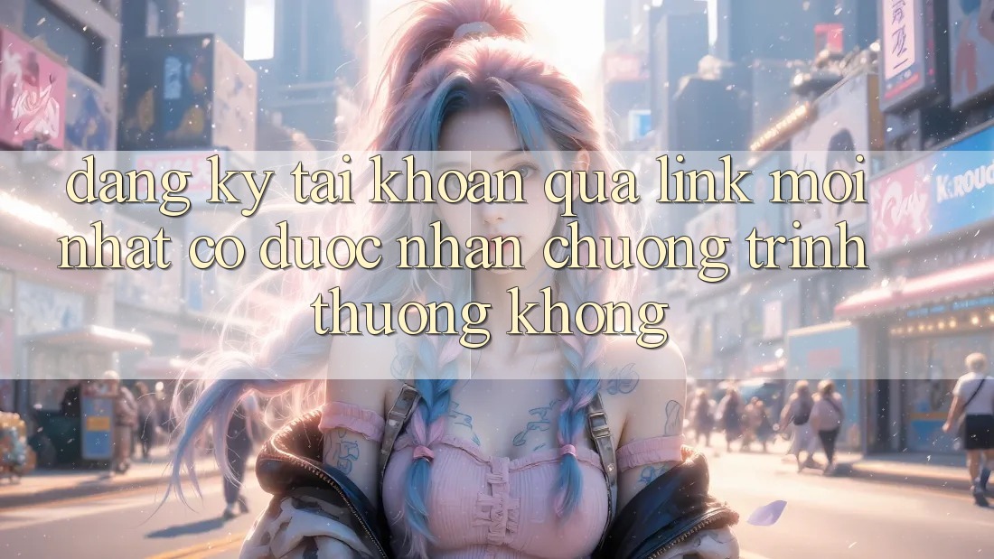 Đăng ký tài khoản qua link mới nhất có được nhận chương trình thưởng không?