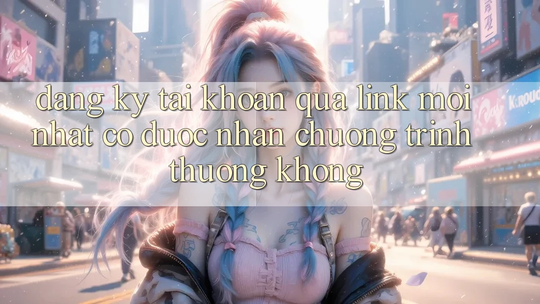 Đăng ký tài khoản qua link mới nhất có được nhận chương trình thưởng không?