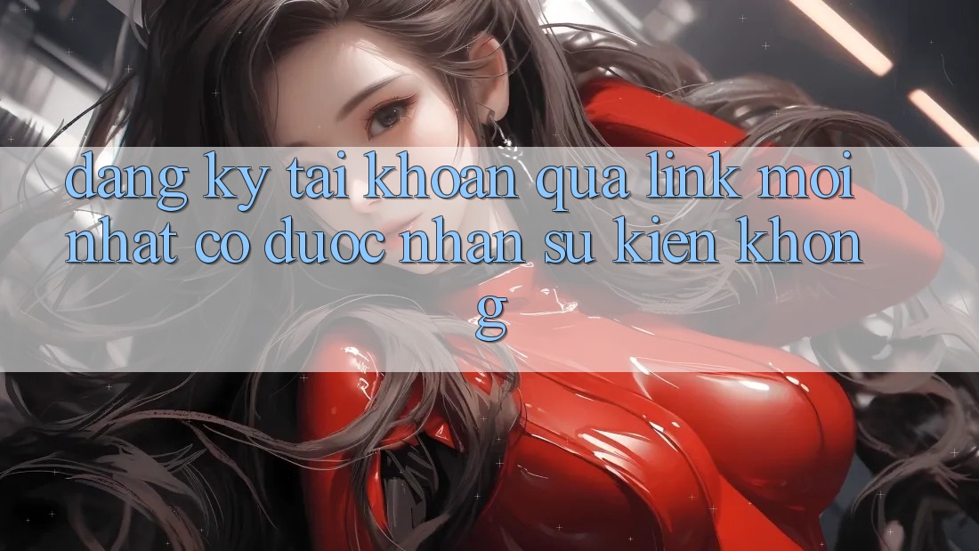Đăng ký tài khoản qua link mới nhất có được nhận sự kiện không?