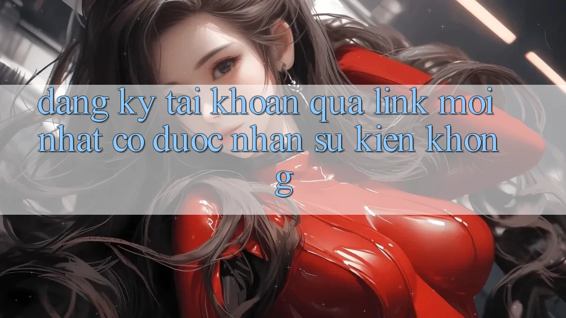 Đăng ký tài khoản qua link mới nhất có được nhận sự kiện không?
