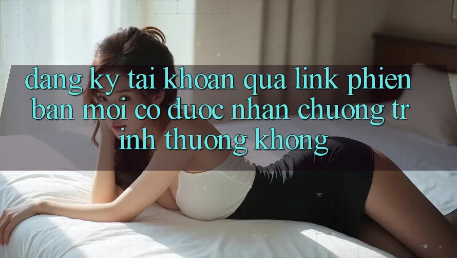 Đăng ký tài khoản qua link phiên bản mới có được nhận chương trình thưởng không?
