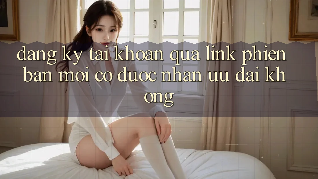 Đăng ký tài khoản qua link phiên bản mới có được nhận ưu đãi không?