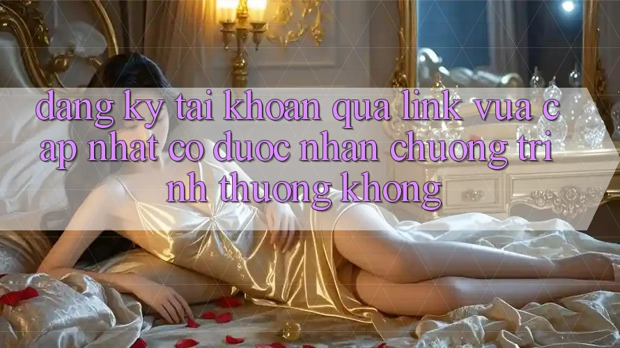 Đăng ký tài khoản qua link vừa cập nhật có được nhận chương trình thưởng không?
