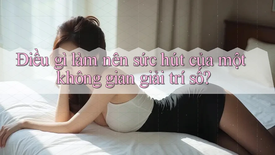 Điều gì làm nên sức hút của một không gian giải trí số?