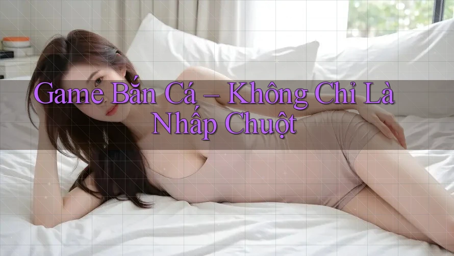 Game Bắn Cá Không Chỉ Là Nhấp Chuột