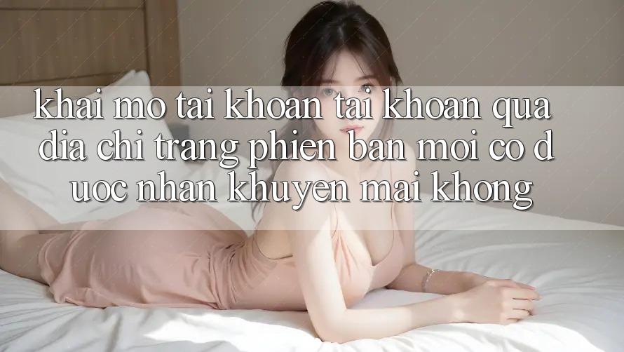 Khai mở tài khoản tài khoản qua địa chỉ trang phiên bản mới có được nhận khuyến mãi không?