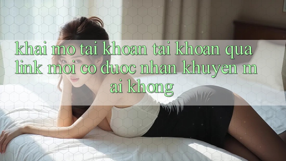 Khai mở tài khoản tài khoản qua link mới có được nhận khuyến mãi không?