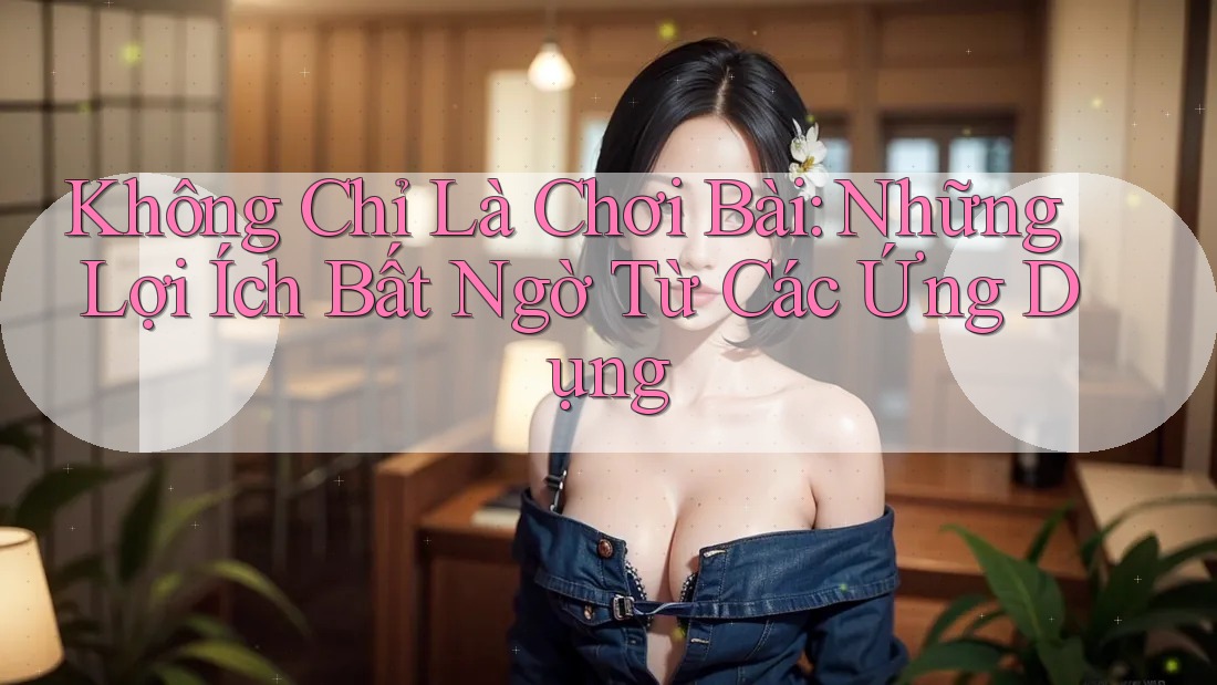 Không Chỉ Là Chơi Bài: Những Lợi Ích Bất Ngờ Từ Các Ứng Dụng