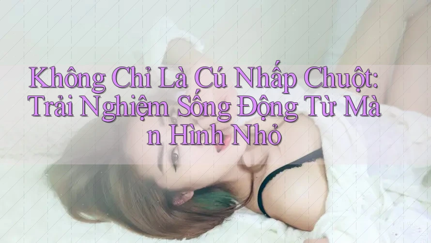 Không Chỉ Là Cú Nhấp Chuột: Trải Nghiệm Sống Động Từ Màn Hình Nhỏ
