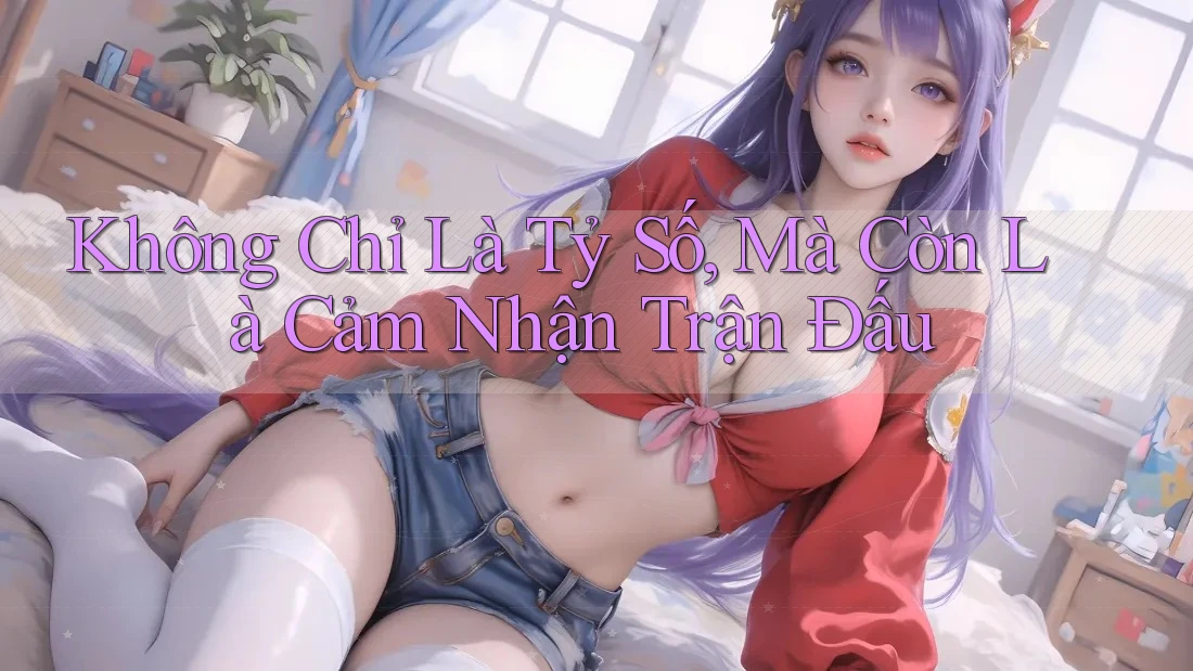 Không Chỉ Là Tỷ Số, Mà Còn Là Cảm Nhận Trận Đấu
