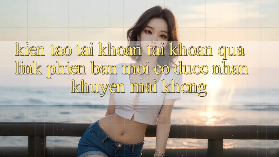 Kiến tạo tài khoản tài khoản qua link phiên bản mới có được nhận khuyến mãi không?