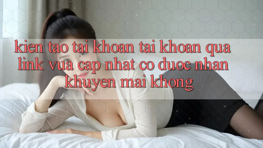Kiến tạo tài khoản tài khoản qua link vừa cập nhật có được nhận khuyến mãi không?