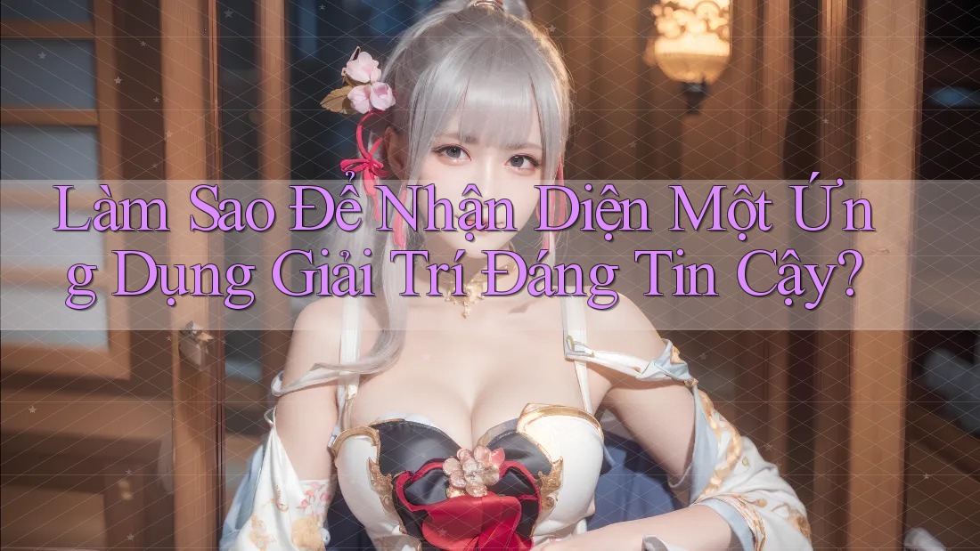 Làm Sao Để Nhận Diện Một Ứng Dụng Giải Trí Đáng Tin Cậy?