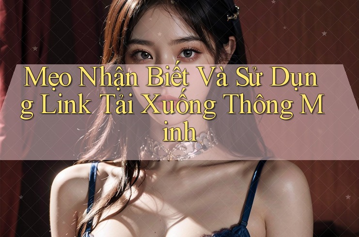 Mẹo Nhận Biết Và Sử Dụng Link Tải Xuống Thông Minh