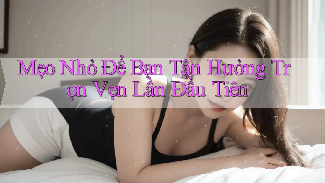 Mẹo Nhỏ Để Bạn Tận Hưởng Trọn Vẹn Lần Đầu Tiên