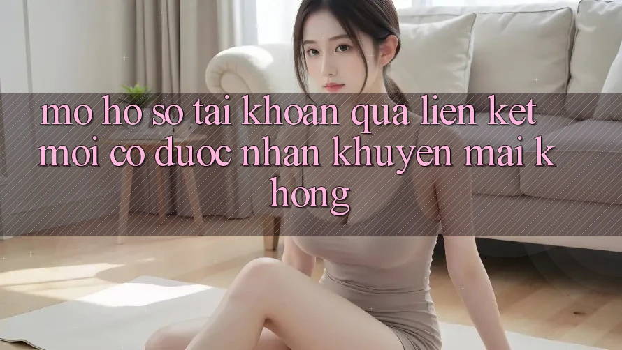 Mở hồ sơ tài khoản qua liên kết mới có được nhận khuyến mãi không?