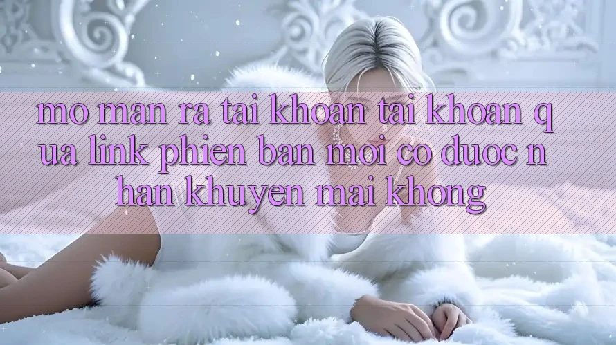 Mở màn ra tài khoản tài khoản qua link phiên bản mới có được nhận khuyến mãi không?