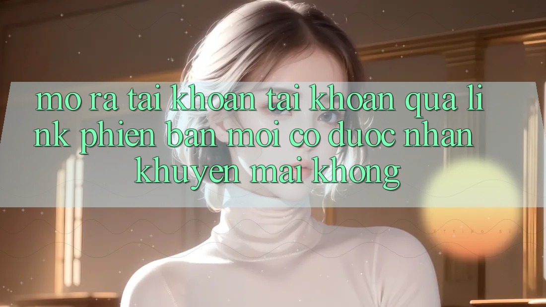 Mở ra tài khoản tài khoản qua link phiên bản mới có được nhận khuyến mãi không? Mở ra tài khoản tài khoản qua link phiên bản mới có được nhận khuyến mãi không?