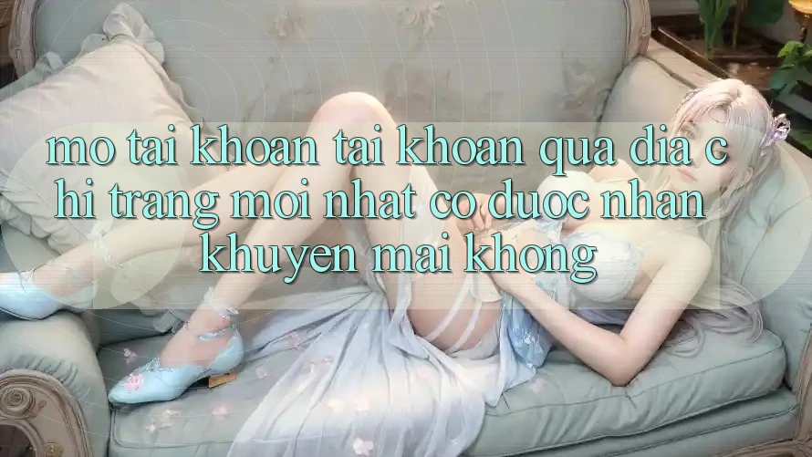 Mở tài khoản tài khoản qua địa chỉ trang mới nhất có được nhận khuyến mãi không?