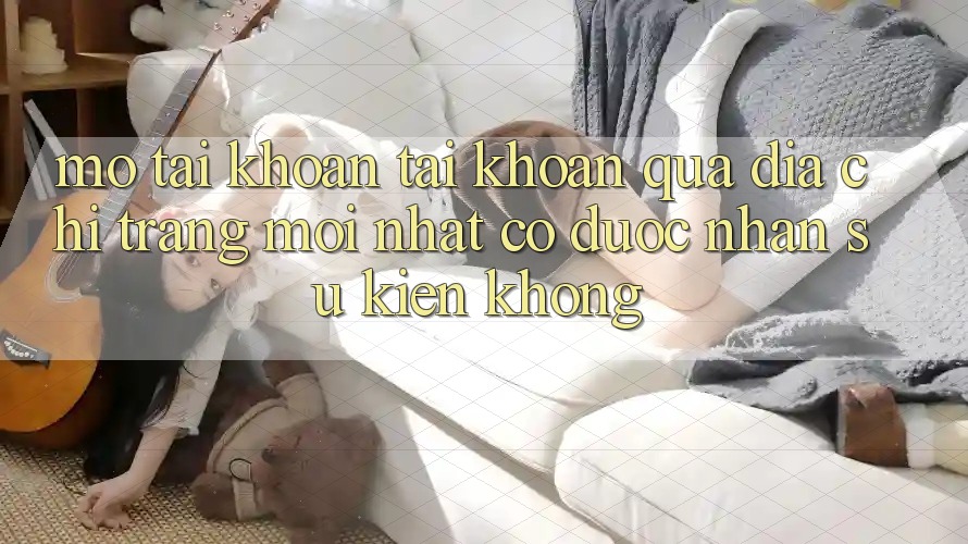Mở tài khoản tài khoản qua địa chỉ trang mới nhất có được nhận sự kiện không?