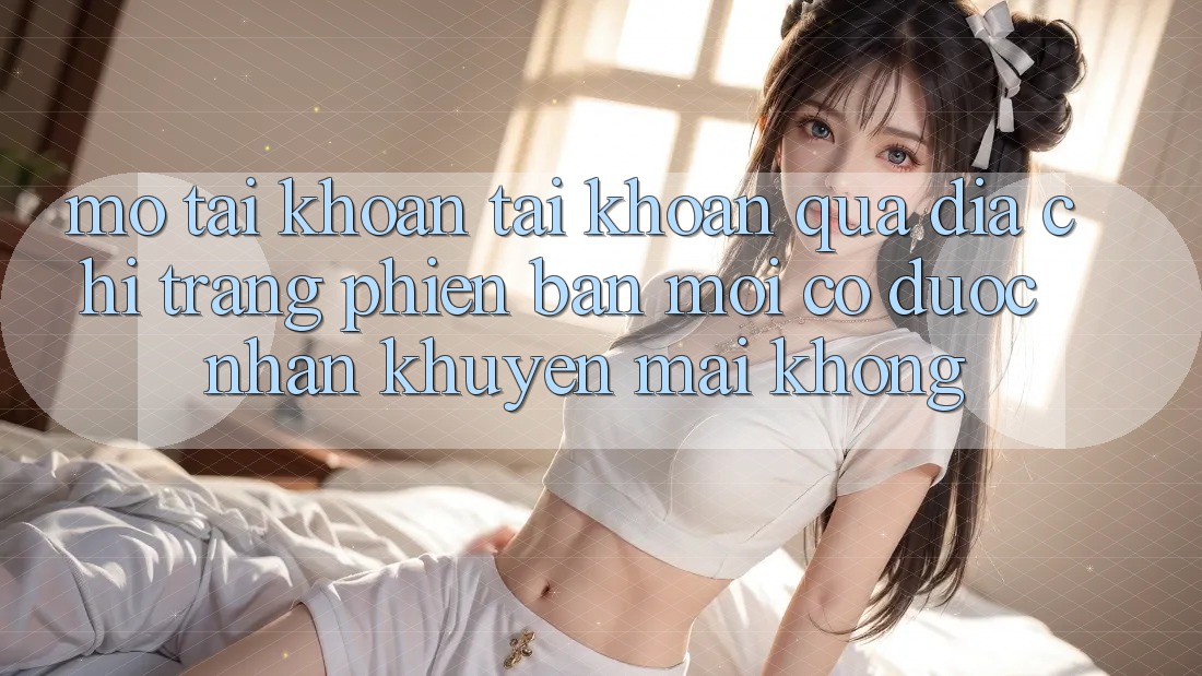 Mở tài khoản tài khoản qua địa chỉ trang phiên bản mới có được nhận khuyến mãi không?