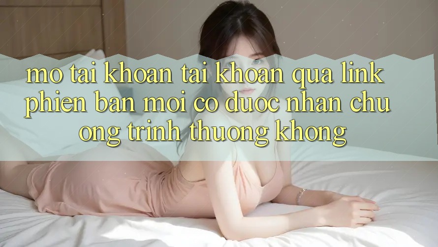 Mở tài khoản tài khoản qua link phiên bản mới có được nhận chương trình thưởng không?