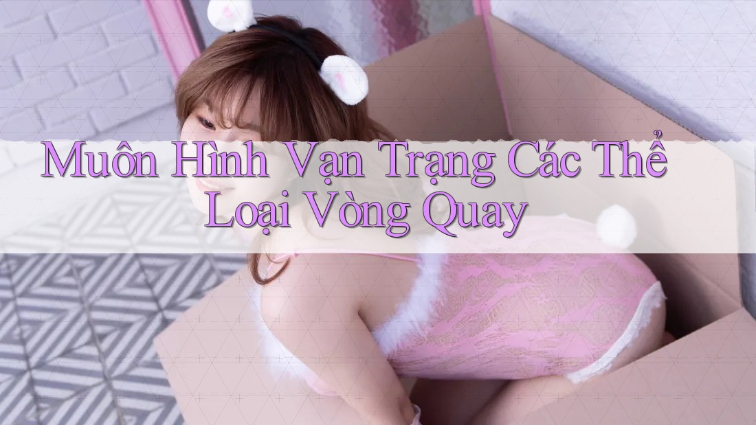 Muôn Hình Vạn Trạng Các Thể Loại Vòng Quay