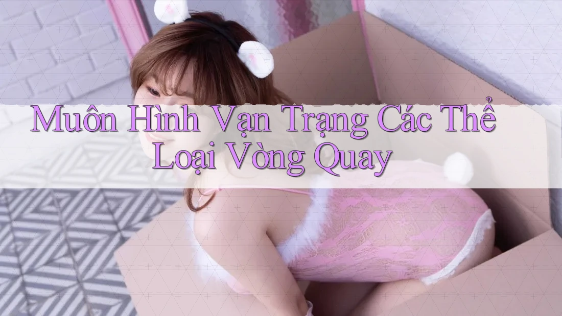 Muôn Hình Vạn Trạng Các Thể Loại Vòng Quay