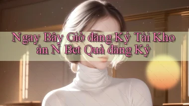 ngay bây giờ đăng ký tài khoản n bet quà đăng ký