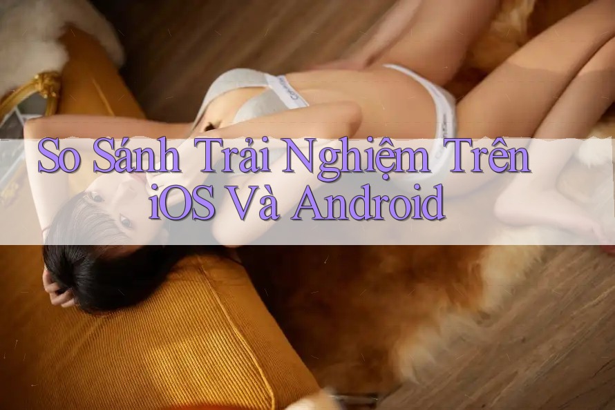 So Sánh Trải Nghiệm Trên iOS Và Android